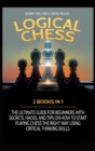 Image for LOGICAL CHESS : 2 BOOKS IN 1: THE ULTIMATE GUIDE FOR BEGINNERS WITH SECRETS, HACKS, AND TIPS ON HOW TO START PLAYING CHESS THE RIGHT WAY USING CRITICAL THINKING SKILLS