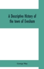 Image for A descriptive history of the town of Evesham, from the foundation of its Saxon monastery, with notices respecting the ancient deanery of its vale