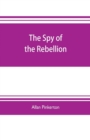 Image for The spy of the rebellion : being a true history of the spy system of the United States Army during the late rebellion, revealing many secrets of the war hitherto not made public