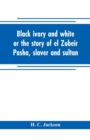 Image for Black ivory and white or the story of el Zubeir Pasha, slaver and sultan
