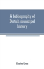 Image for A bibliography of British municipal history : Including Gilds and Parliamentary Representation