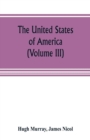 Image for The United States of America (Volume III) : their history from the earliest period; their industry, commerce, banking transactions, and national works; their institutions and character, political, soc
