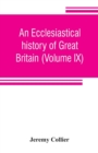 Image for An ecclesiastical history of Great Britain (Volume IX); chiefly of England, from the first planting of Christianity, to the end of the reign of King Charles the Second; with a brief account of the aff