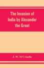 Image for The invasion of India by Alexander the Great as described by Arrian, Q. Curtius, Diodoros, Plutarch and Justin : being translations of such portions of the works of these and other classical authors a