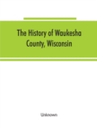 Image for The History of Waukesha County, Wisconsin. Containing an account of its settlement, growth, development and resources; an extensive and minute sketch of its cities, towns and villages--their improveme