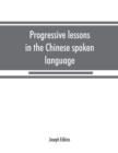 Image for Progressive lessons in the Chinese spoken language, with lists of common words and phrases, and an appendix containing the laws of tones in the Peking dialect