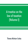 Image for A treatise on the law of taxation : including the law of local assessments (Volume I)