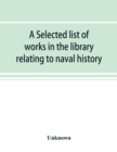 Image for A selected list of works in the library relating to naval history, naval administration, etc