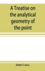 Image for A treatise on the analytical geometry of the point, line, circle, and conic sections, containing an account of its most recent extensions, with numerous examples