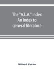 Image for The &quot;A.L.A.&quot; index. An index to general literature, biographical, historical, and literary essays and sketches, reports and publications of boards and societies dealing with education, health, labor, 