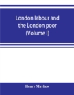 Image for London labour and the London poor; a cyclopaedia of the condition and earnings of those that will work, those that cannot work, and those that will not work (Volume I)
