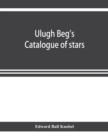 Image for Ulugh Beg&#39;s catalogue of stars, revised from all Persian manuscripts existing in Great Britain, with a vocabulary of Persian and Arabic words