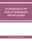 Image for An introduction to the study of metallography and macrography