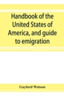 Image for Handbook of the United States of America, and guide to emigration; giving the latest and most complete statistics of the Government, Army, Navy, Diplomatic relations, Finance, Revenue, Tariff, Land Sa