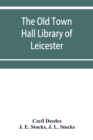 Image for The Old Town Hall Library of Leicester : A Catalogue, with Introduction, Glossary of the Names of Places, Notices of Authors, Notes, and List of Missing Books