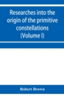 Image for Researches into the origin of the primitive constellations of the Greeks, Phoenicians and Babylonians (Volume I)