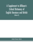 Image for A Supplement to Allibone&#39;s critical dictionary of English literature and British and American authors Containing over Thirty-Seven Thousand Articles (Authors) and Enumerating over Ninety-Three Thousan