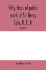 Image for Fifty years of public work of Sir Henry Cole, K. C. B., accounted for in his deeds, speeches and writings (Volume I)