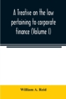 Image for A treatise on the law pertaining to corporate finance including the financial operations and arrangements of public and private corporations as determined by the courts and statutes of the United Stat