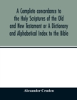 Image for A complete concordance to the Holy Scriptures of the Old and New Testament or A Dictionary and Alphabetical Index to the Bible : Very Useful to all Christians who seriously read and study the inspired