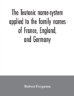 Image for The Teutonic name-system applied to the family names of France, England, and Germany