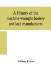 Image for A history of the machine-wrought hosiery and lace manufactures