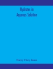 Image for Hydrates in aqueous solution. Evidence for the existence of hydrates in solution, their approximate composition, and certain spectroscopic investigations bearing upon the hydrate problem