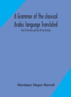 Image for A grammar of the classical Arabic language Translated and Compiled From The Works Of The Most Approved Native or Naturalized Authorities Part II The Verb and Part III The Particle