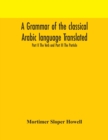 Image for A grammar of the classical Arabic language Translated and Compiled From The Works Of The Most Approved Native or Naturalized Authorities Part II The Verb and Part III The Particle
