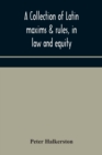 Image for A collection of Latin maxims &amp; rules, in law and equity, selected from the most eminent authors, on the civil, canon, feudal, English and Scots law, with an English translation, and an appendix of ref