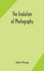 Image for The evolution of photography : with a chronological record of discoveries, inventions, etc., contributions to photographic literature, and personal reminiscences extending over forty years