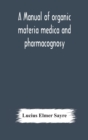 Image for A manual of organic materia medica and pharmacognosy; an introduction to the study of the vegetable kingdom and the vegetable and animal drugs (with syllabus of inorganic remedial agents) comprising t