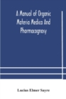 Image for A manual of organic materia medica and pharmacognosy; an introduction to the study of the vegetable kingdom and the vegetable and animal drugs (with syllabus of inorganic remedial agents) comprising t