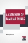 Image for A Catechism Of Familiar Things : Their History, And The Events Which Led To Their Discovery. With A Short Explanation Of Some Of The Principal Natural Phenomena. For The Use Of Schools And Families.