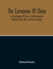 Image for The Currencies Of China; An Investigation Of Silver &amp; Gold Transactions Affecting China. With A Section On Copper