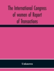 Image for The International Congress Of Women Of Report Of Transactions Of The Second Quinquennial Meeting Held In London July 1899