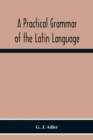 Image for A Practical Grammar Of The Latin Language; With Perpetual Exercises In Speaking And Writing; For Use Of Schools, Colleges, And Private Learners