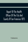 Image for Report Of The Health Officer Of The City And County Of San Francisco. For The Fiscal Year Ending June 30Th 1875