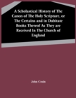 Image for A Scholastical History Of The Canon Of The Holy Scripture, Or The Certains And In Dubitate Books Thereof As They Are Received In The Church Of England