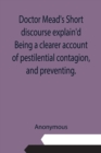 Image for Doctor Mead&#39;s Short discourse explain&#39;d Being a clearer account of pestilential contagion, and preventing.