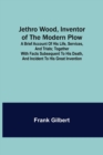 Image for Jethro Wood, Inventor of the Modern Plow. A Brief Account of His Life, Services, and Trials; Together with Facts Subsequent to his Death, and Incident to His Great Invention