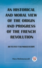 Image for An historical and moral view of the origin and progress of the French Revolution And the effect it has produced in Europe