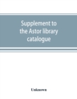 Image for Supplement to the Astor library catalogue : with an alphabetical index of subjects in all the volumes
