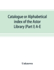 Image for Catalogue or alphabetical index of the Astor Library (Part I) A-E