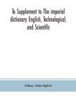 Image for To Supplement to The imperial dictionary English, Technological, and Scientific : Containing an Extensive Collection of words, Terms, and Phrases, in the Various Departments of Literature, Science and