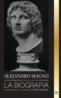 Image for Alejandro Magno : La biografia de un sangriento rey macedonio y conquistador; estrategia, imperio y legado