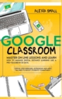 Image for Google Classroom : Master on line lessons and learn how to manage digital distance learning like a pro-teacher in 30 days. Step by step exercises and apps tailored to boost students&#39; commitment