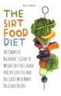Image for The Sirtfood Diet The Complete Beginner&#39;s Guide to Weight Loss Fast, Reach Healthy Lifestyle And Feel Great With Many Delicious Recipes