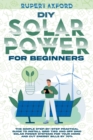 Image for DIY Solar Power for Beginners : The Simple Step-by-Step Practical Guide to Install Grid Tied and Off Grid Solar Power Systems for Your Home and Cut Energy Bills by 70%