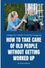 Image for How to Take Care of Old People Without Getting Worked Up : A Beginner&#39;s Guide To Family Caregiving